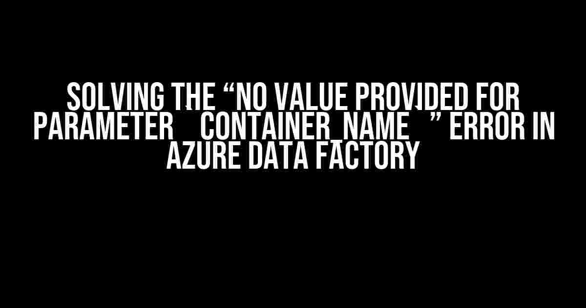 Solving the “No value provided for parameter `container_name`” Error in Azure Data Factory